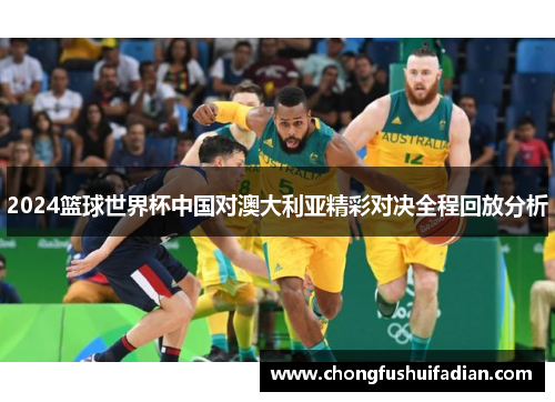 2024篮球世界杯中国对澳大利亚精彩对决全程回放分析