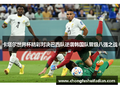 卡塔尔世界杯精彩对决巴西队逆袭韩国队晋级八强之战