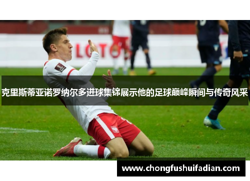 克里斯蒂亚诺罗纳尔多进球集锦展示他的足球巅峰瞬间与传奇风采