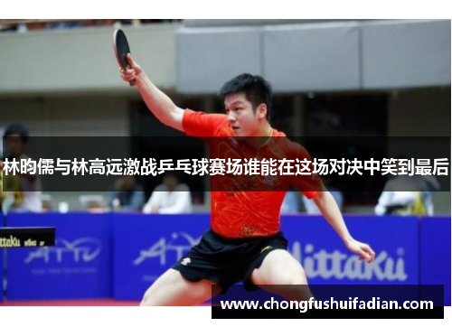 林昀儒与林高远激战乒乓球赛场谁能在这场对决中笑到最后