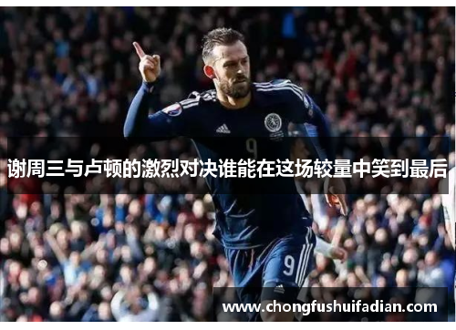 谢周三与卢顿的激烈对决谁能在这场较量中笑到最后