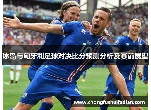 冰岛与匈牙利足球对决比分预测分析及赛前展望